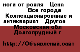 ноги от рояля › Цена ­ 19 000 - Все города Коллекционирование и антиквариат » Другое   . Московская обл.,Долгопрудный г.